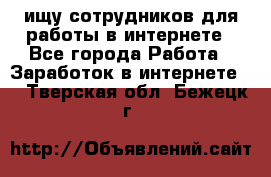 ищу сотрудников для работы в интернете - Все города Работа » Заработок в интернете   . Тверская обл.,Бежецк г.